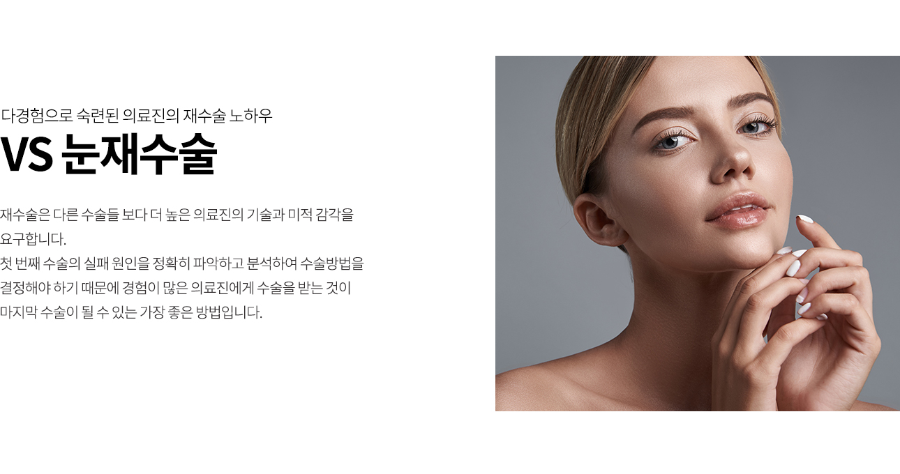 재수술은 다른 수술들 보다 더 높은 의료진의 기술과 미적 감각을 요구합니다. 첫 번째 수술의 실패 원인을 정확히 파악하고 분석하여 수술방법을 결정해야 하기 때문에 경험이 많은 의료진에게 수술을 받는 것이 마지막 수술이 될 수 있는 가장 좋은 방법입니다.