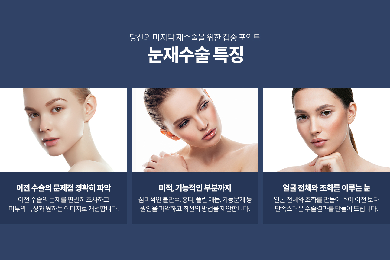 이전 수술의 문제점 정확히 파악, 이전 수술의 문제를 면밀히 조사하고 피부의 특성과 원하는 이미지로 개선합니다. 미적, 기능적인 부분까지 고려해서, 심미적인 불만족, 흉터, 풀린 매듭, 기능문제 등 원인을 파악하고 최선의 방법을 제안합니다. 얼굴 전체와 조화를 이루는 눈을 위해 이전 보다 만족스러운 수술 결과를 만들어 드립니다.